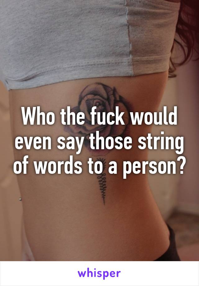 Who the fuck would even say those string of words to a person?