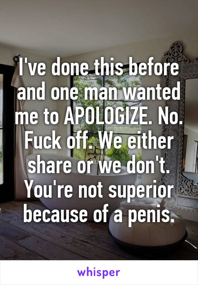 I've done this before and one man wanted me to APOLOGIZE. No. Fuck off. We either share or we don't. You're not superior because of a penis.
