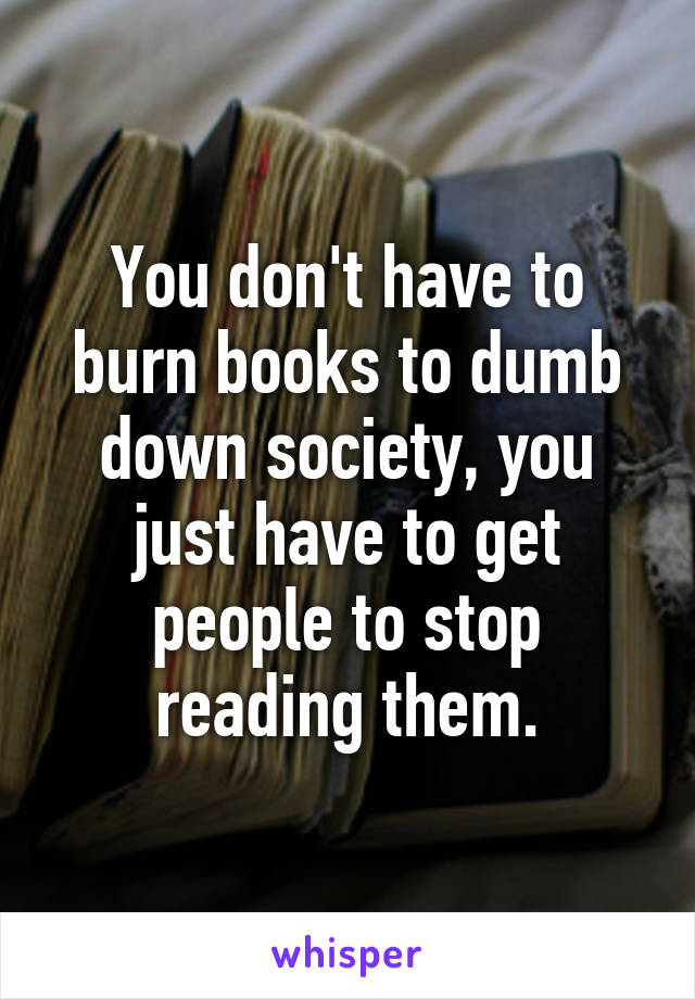 You don't have to burn books to dumb down society, you just have to get people to stop reading them.