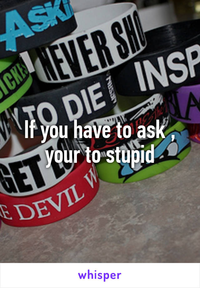 If you have to ask , your to stupid