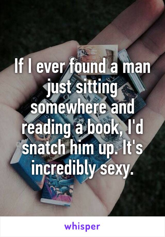 If I ever found a man just sitting somewhere and reading a book, I'd snatch him up. It's incredibly sexy.