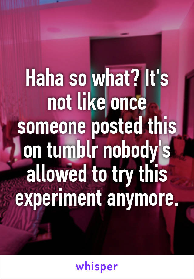 Haha so what? It's not like once someone posted this on tumblr nobody's allowed to try this experiment anymore.