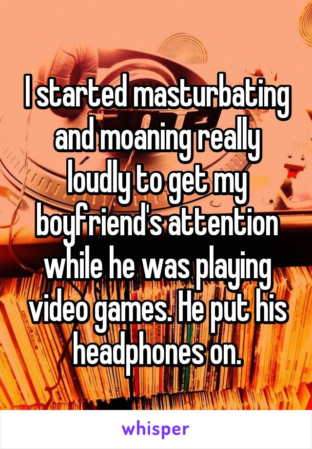 I started masturbating and moaning really loudly to get my boyfriend's attention while he was playing video games. He put his headphones on.