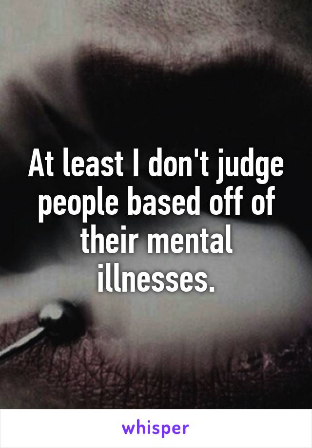 At least I don't judge people based off of their mental illnesses.