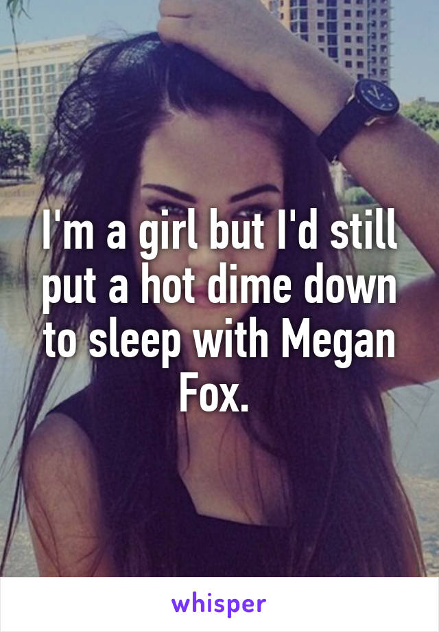 I'm a girl but I'd still put a hot dime down to sleep with Megan Fox. 