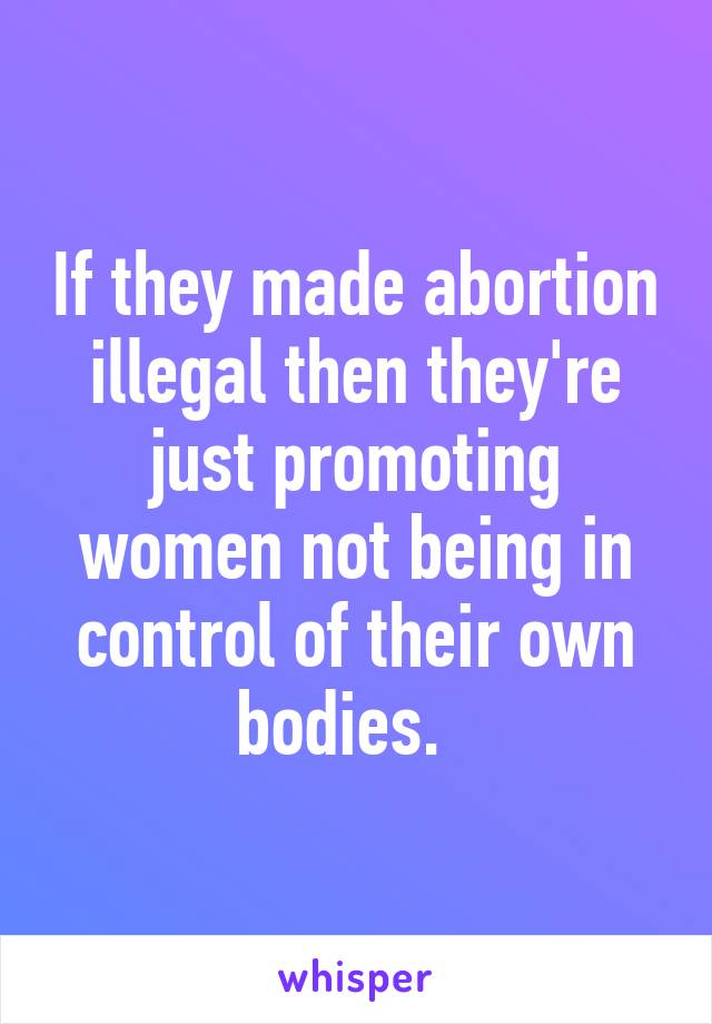If they made abortion illegal then they're just promoting women not being in control of their own bodies.  