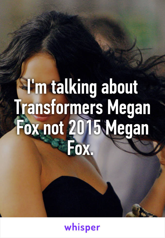 I'm talking about Transformers Megan Fox not 2015 Megan Fox. 