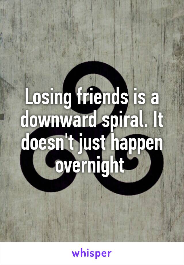 Losing friends is a downward spiral. It doesn't just happen overnight 