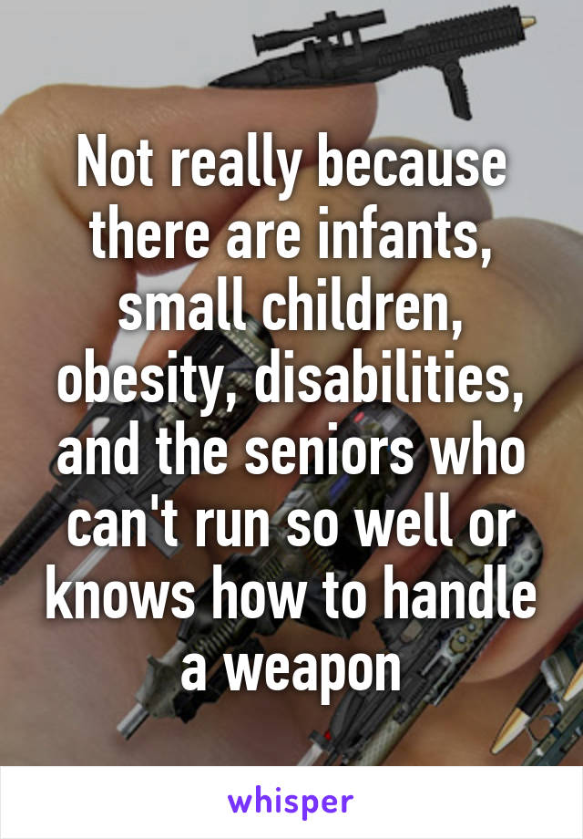 Not really because there are infants, small children, obesity, disabilities, and the seniors who can't run so well or knows how to handle a weapon