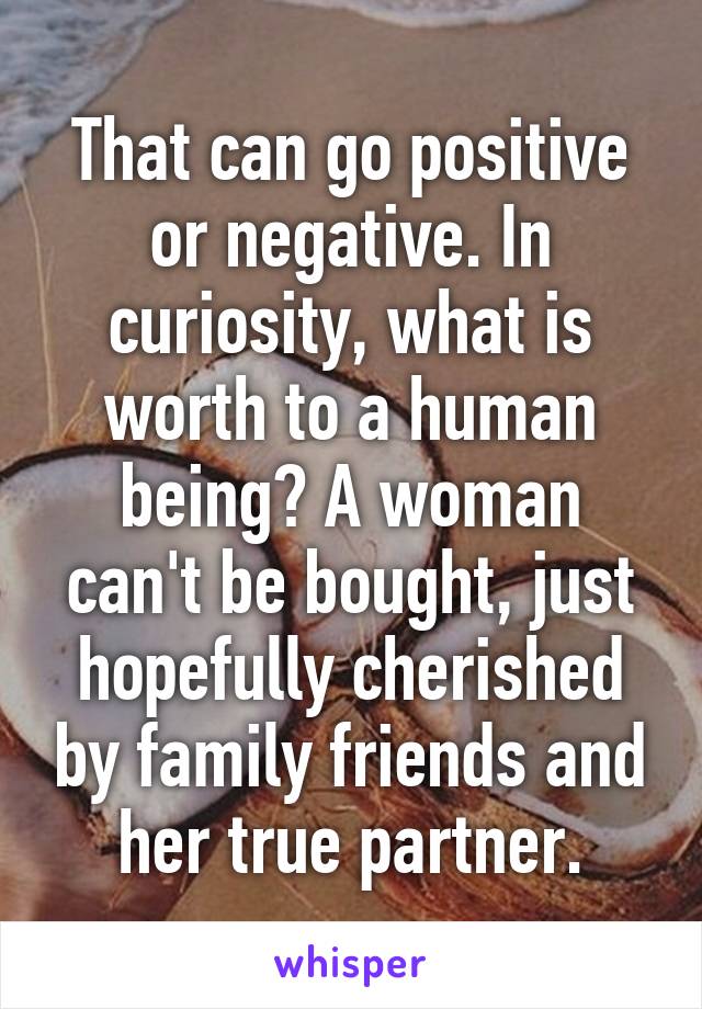 That can go positive or negative. In curiosity, what is worth to a human being? A woman can't be bought, just hopefully cherished by family friends and her true partner.