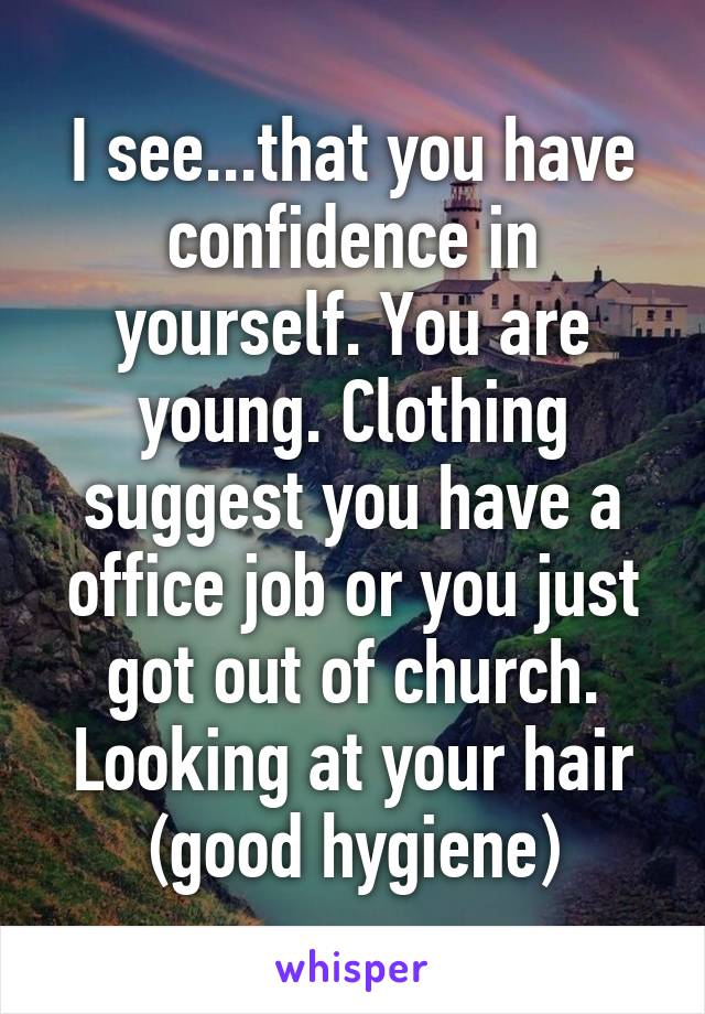 I see...that you have confidence in yourself. You are young. Clothing suggest you have a office job or you just got out of church. Looking at your hair (good hygiene)