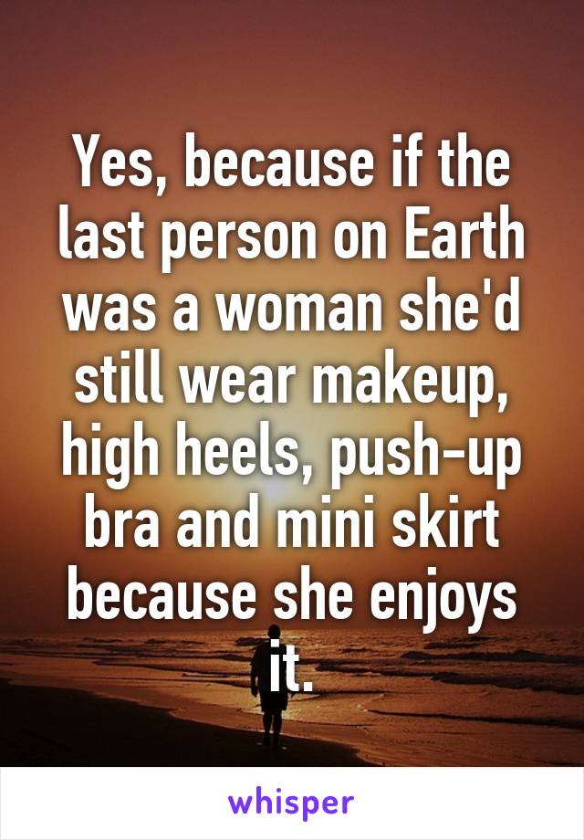Yes, because if the last person on Earth was a woman she'd still wear makeup, high heels, push-up bra and mini skirt because she enjoys it.