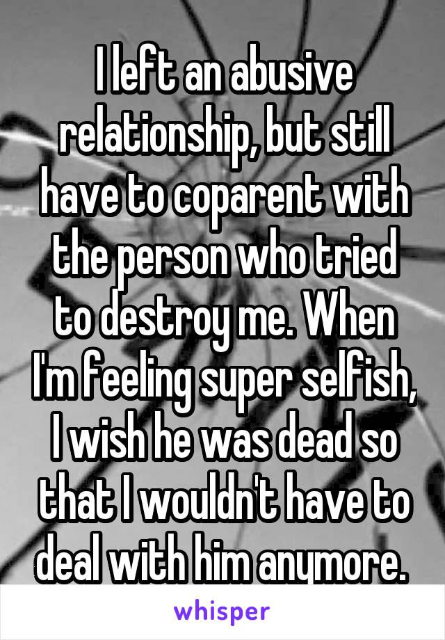 I left an abusive relationship, but still have to coparent with the person who tried to destroy me. When I'm feeling super selfish, I wish he was dead so that I wouldn't have to deal with him anymore. 