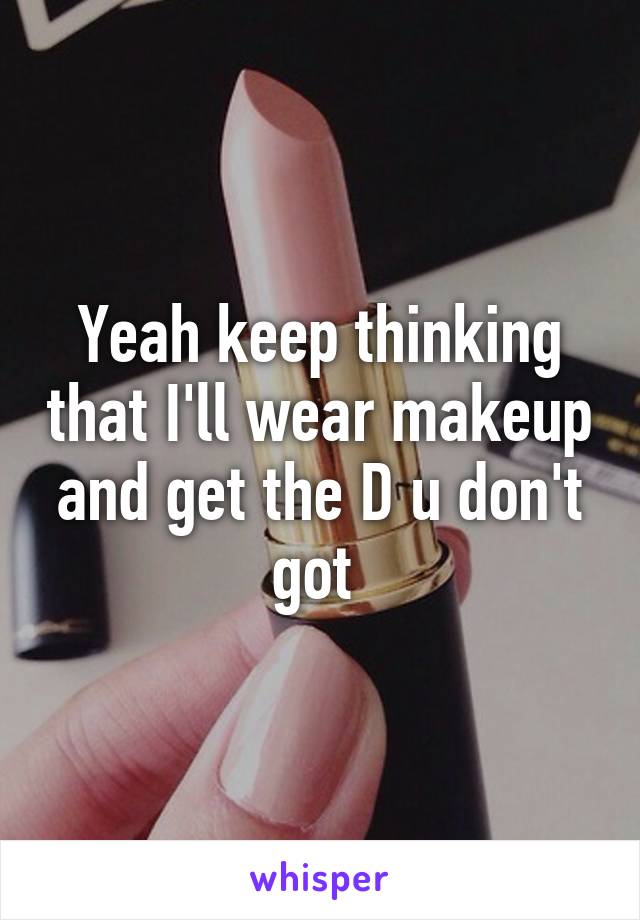 Yeah keep thinking that I'll wear makeup and get the D u don't got 