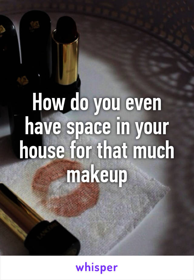 How do you even have space in your house for that much makeup