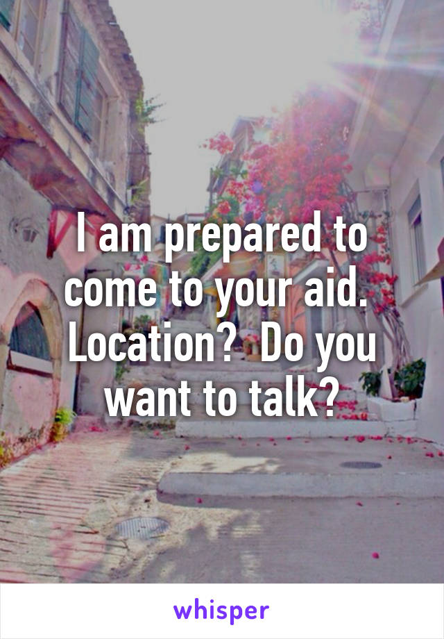 I am prepared to come to your aid.  Location?  Do you want to talk?