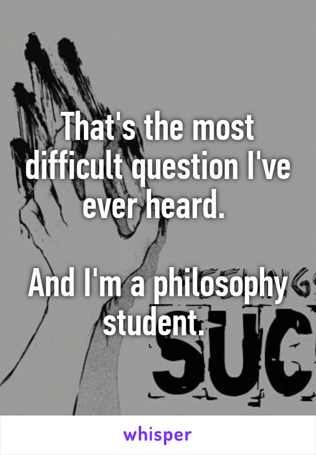 That's the most difficult question I've ever heard. 

And I'm a philosophy student. 