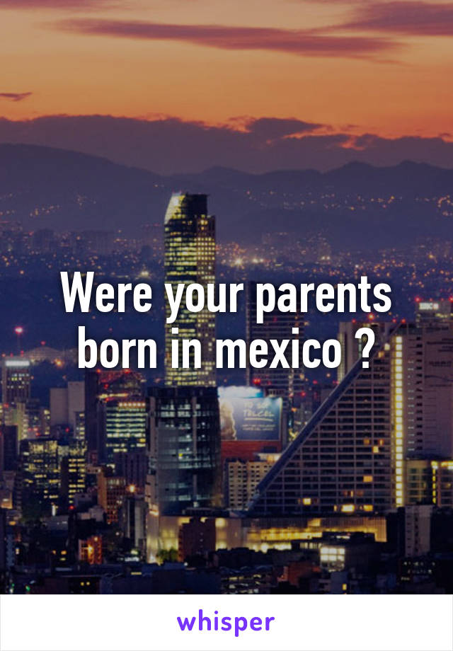Were your parents born in mexico ?