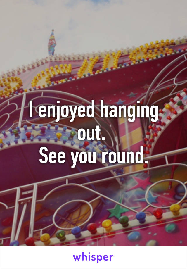 I enjoyed hanging out. 
See you round.