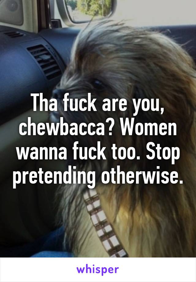 Tha fuck are you, chewbacca? Women wanna fuck too. Stop pretending otherwise.
