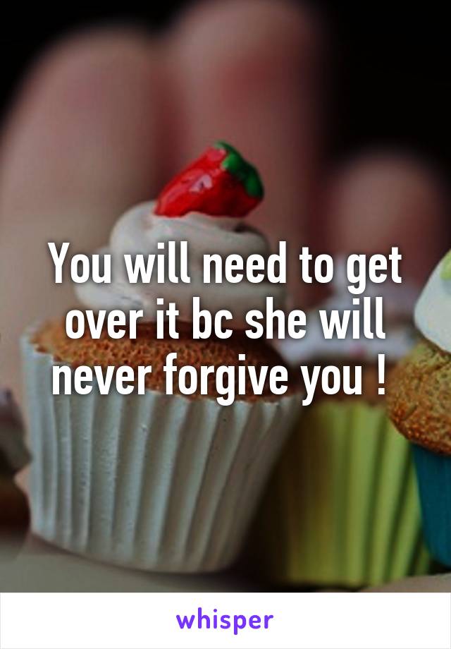 You will need to get over it bc she will never forgive you ! 