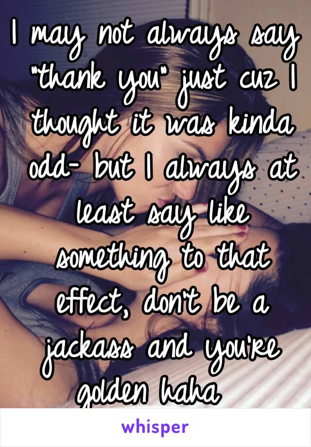 I may not always say "thank you" just cuz I thought it was kinda odd- but I always at least say like something to that effect, don't be a jackass and you're golden haha  