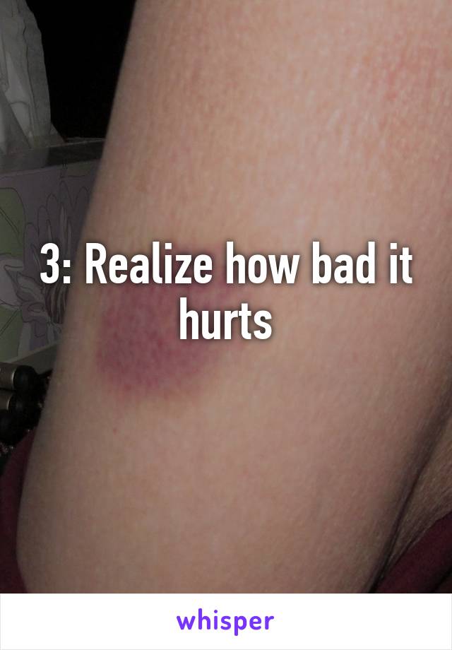 3: Realize how bad it hurts
