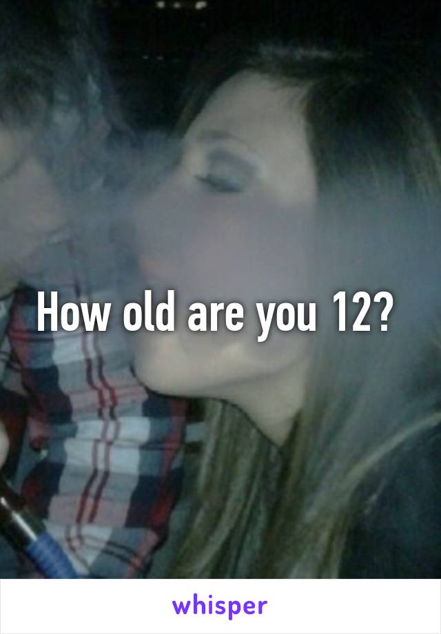 How old are you 12? 