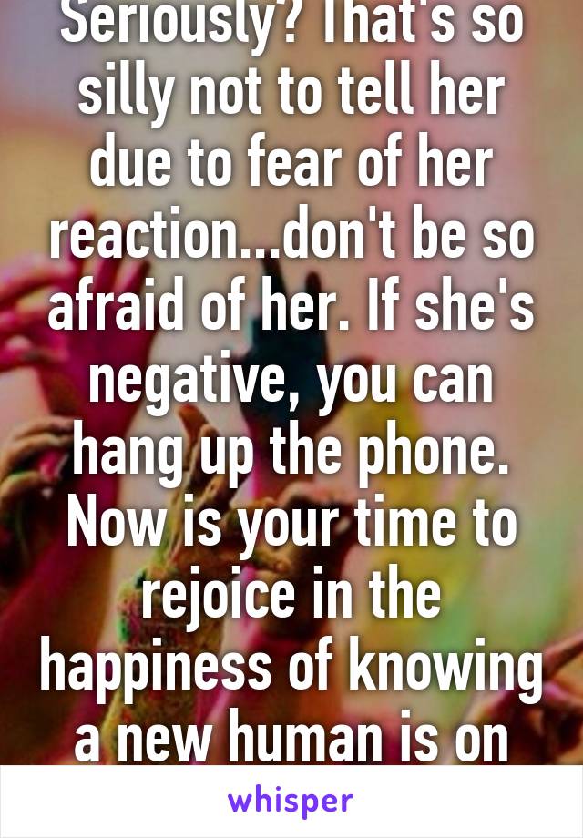 Seriously? That's so silly not to tell her due to fear of her reaction...don't be so afraid of her. If she's negative, you can hang up the phone. Now is your time to rejoice in the happiness of knowing a new human is on its way.