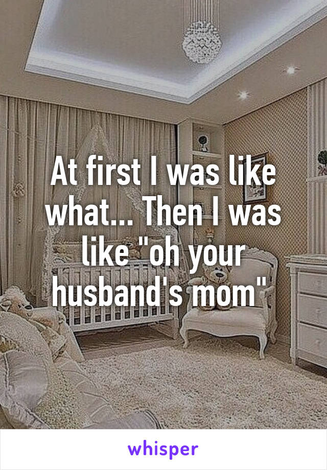 At first I was like what... Then I was like "oh your husband's mom" 