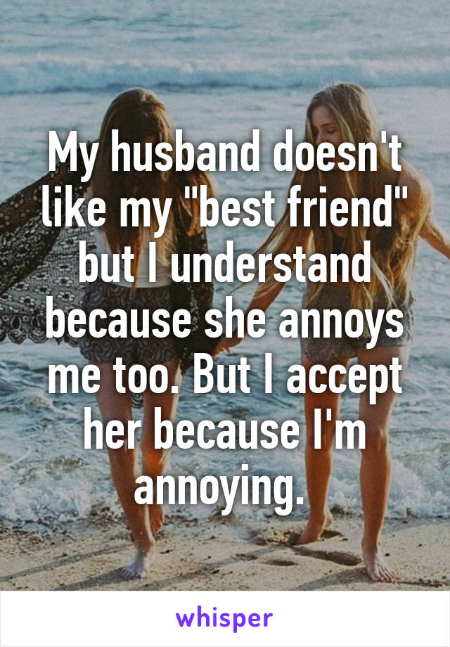 My husband doesn't like my "best friend" but I understand because she annoys me too. But I accept her because I'm annoying. 