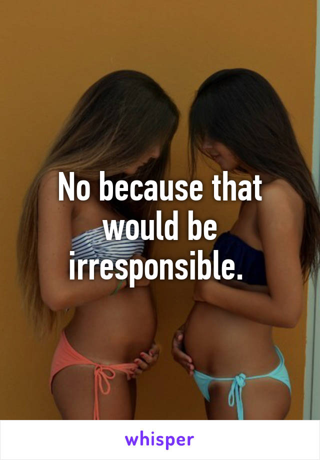 No because that would be irresponsible. 