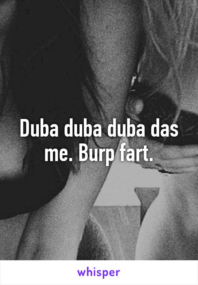 Duba duba duba das me. Burp fart.