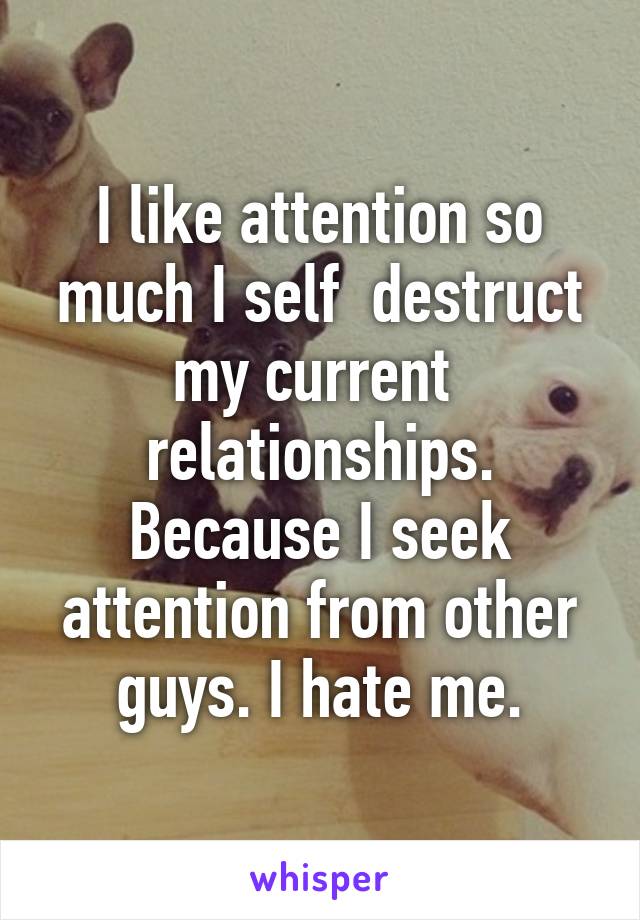 I like attention so much I self  destruct my current  relationships. Because I seek attention from other guys. I hate me.