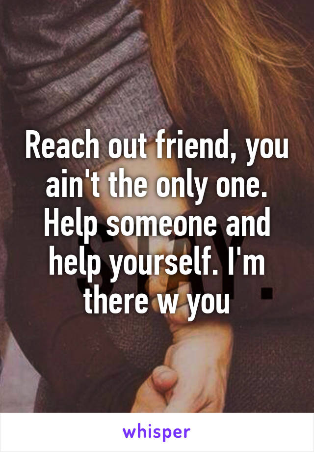 Reach out friend, you ain't the only one. Help someone and help yourself. I'm there w you