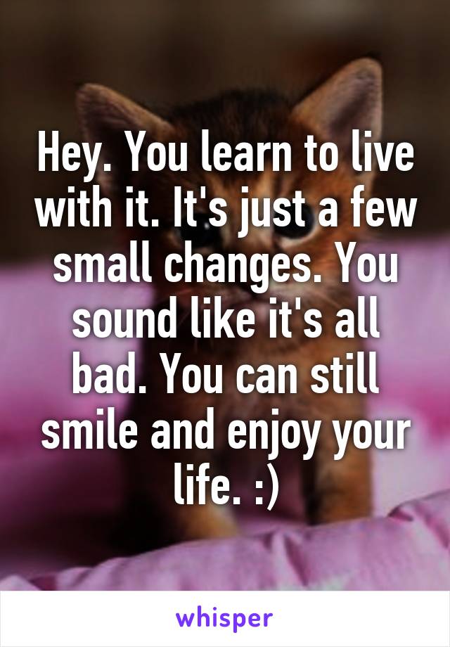 Hey. You learn to live with it. It's just a few small changes. You sound like it's all bad. You can still smile and enjoy your life. :)