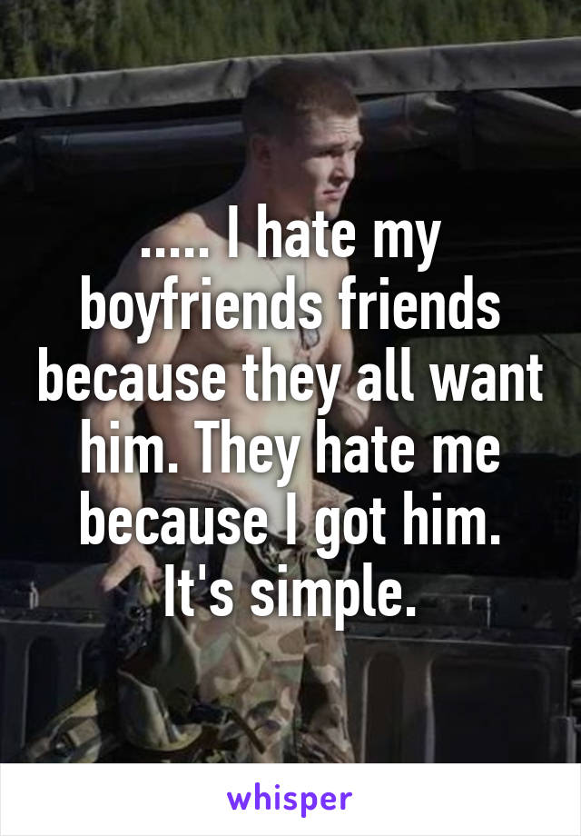..... I hate my boyfriends friends because they all want him. They hate me because I got him. It's simple.