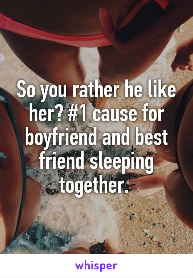 So you rather he like her? #1 cause for boyfriend and best friend sleeping together. 