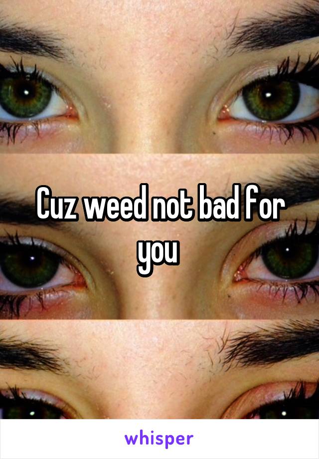 Cuz weed not bad for you 