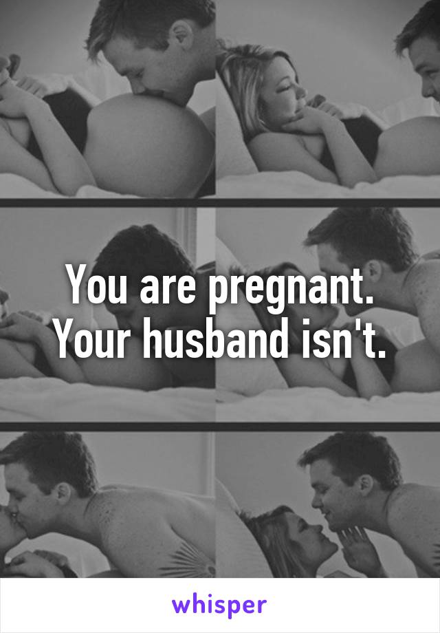 You are pregnant. Your husband isn't.