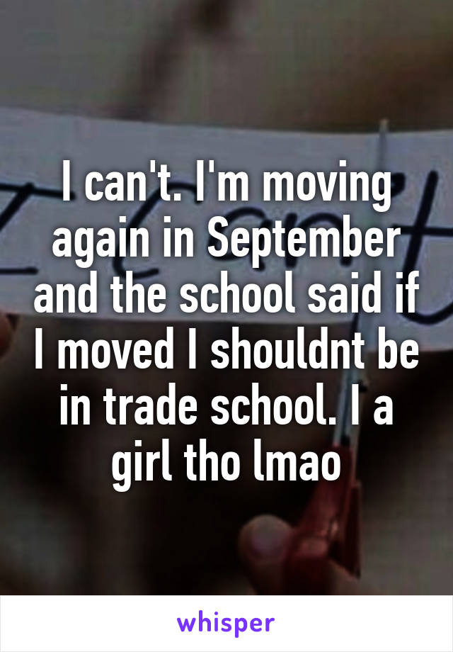 I can't. I'm moving again in September and the school said if I moved I shouldnt be in trade school. I a girl tho lmao