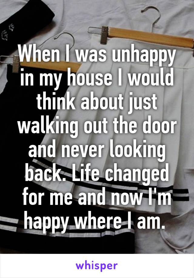 When I was unhappy in my house I would think about just walking out the door and never looking back. Life changed for me and now I'm happy where I am. 