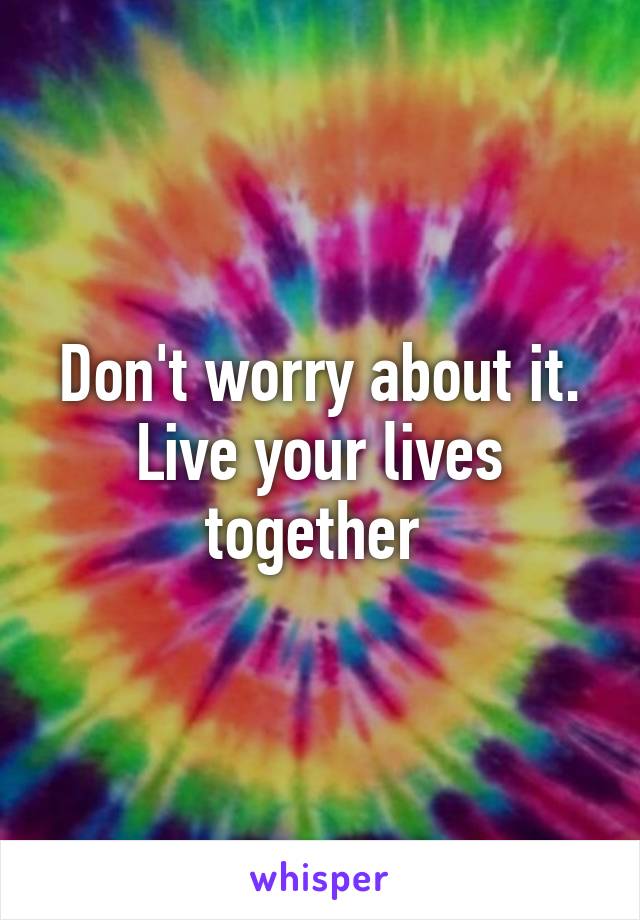 Don't worry about it. Live your lives together 