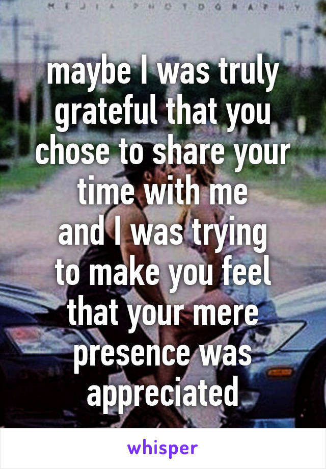 maybe I was truly grateful that you chose to share your time with me
and I was trying
to make you feel
that your mere presence was appreciated