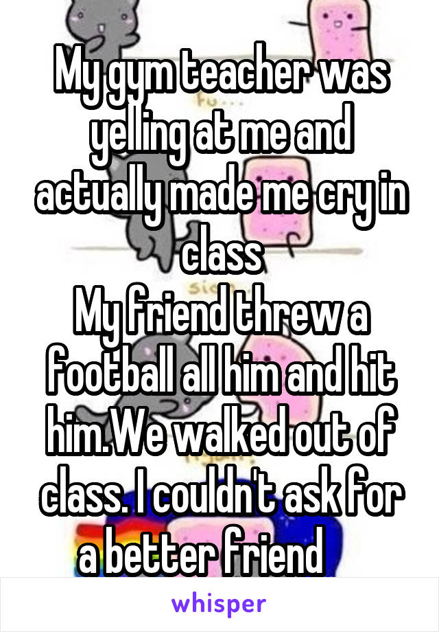My gym teacher was yelling at me and actually made me cry in class
My friend threw a football all him and hit him.We walked out of class. I couldn't ask for a better friend     