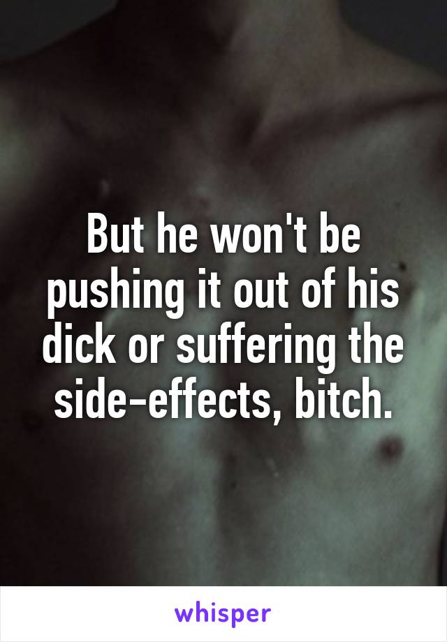 But he won't be pushing it out of his dick or suffering the side-effects, bitch.