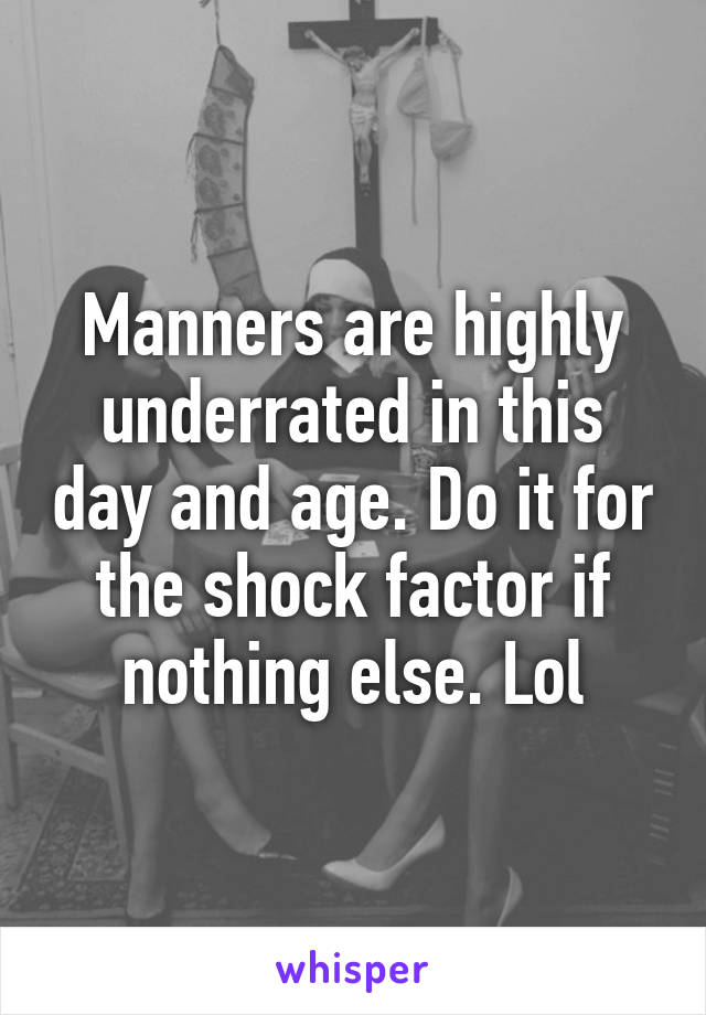 Manners are highly underrated in this day and age. Do it for the shock factor if nothing else. Lol