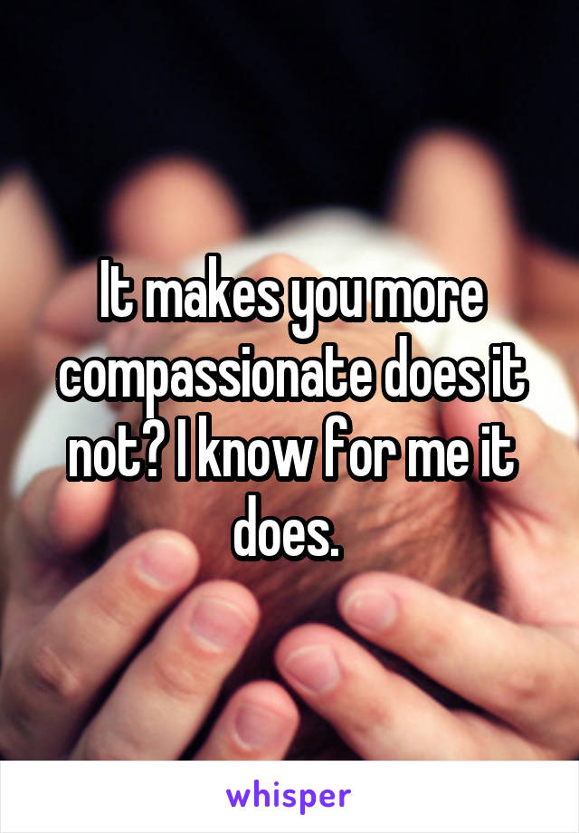 It makes you more compassionate does it not? I know for me it does. 