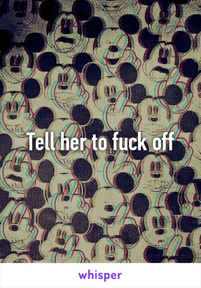 Tell her to fuck off