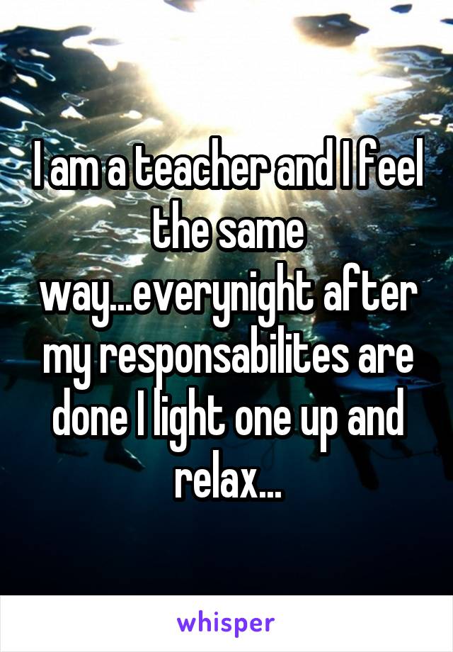 I am a teacher and I feel the same way...everynight after my responsabilites are done I light one up and relax...